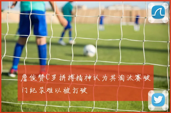 詹俊赞C罗拼搏精神认为其淘汰赛破门纪录难以被打破