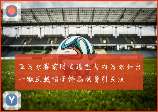 亚马尔赛前时尚造型与内马尔如出一辙反戴帽子饰品满身引关注