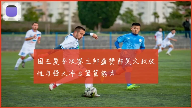 国王夏季联赛主帅盛赞郭昊文积极性与强大冲击篮筐能力