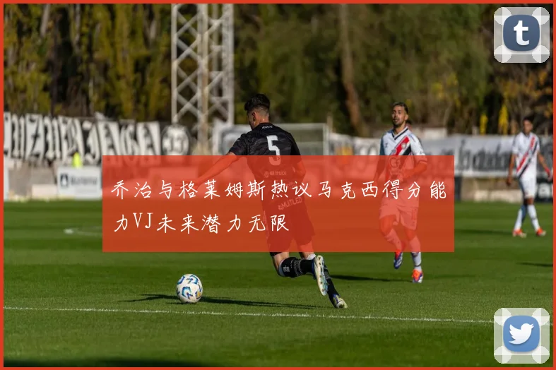 乔治与格莱姆斯热议马克西得分能力VJ未来潜力无限