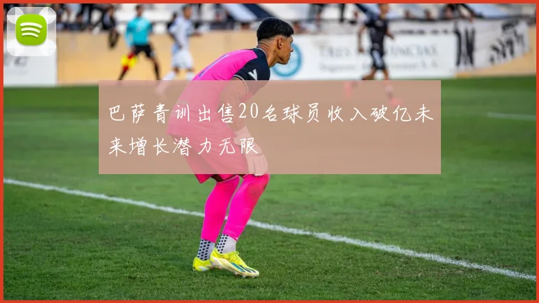 巴萨青训出售20名球员收入破亿未来增长潜力无限