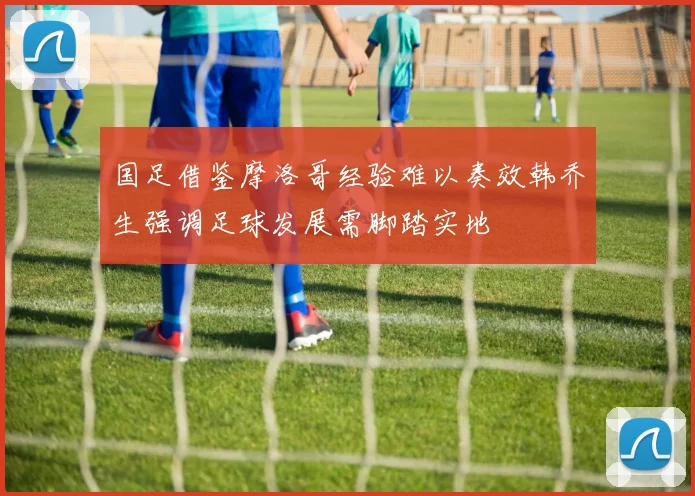 国足借鉴摩洛哥经验难以奏效韩乔生强调足球发展需脚踏实地