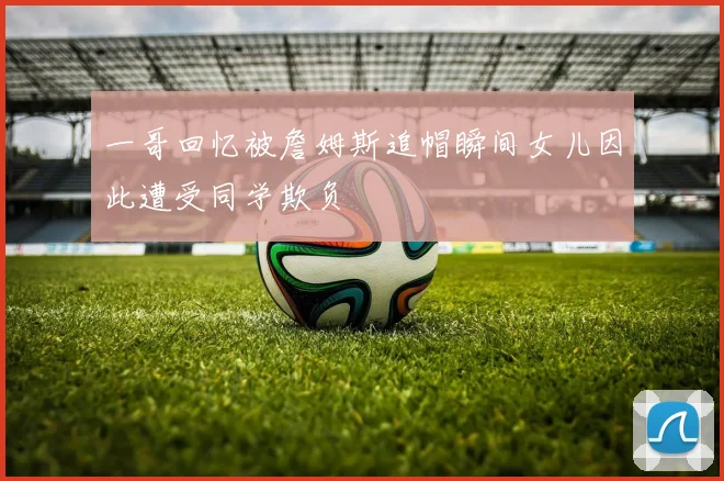 一哥回忆被詹姆斯追帽瞬间女儿因此遭受同学欺负