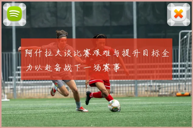 阿什拉夫谈比赛艰难与提升目标全力以赴备战下一场赛事