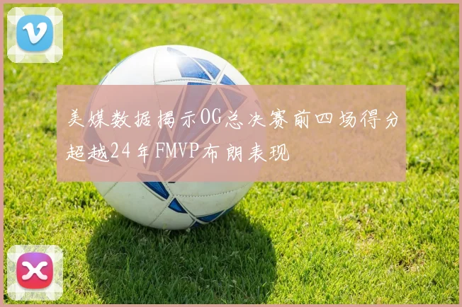美媒数据揭示OG总决赛前四场得分超越24年FMVP布朗表现