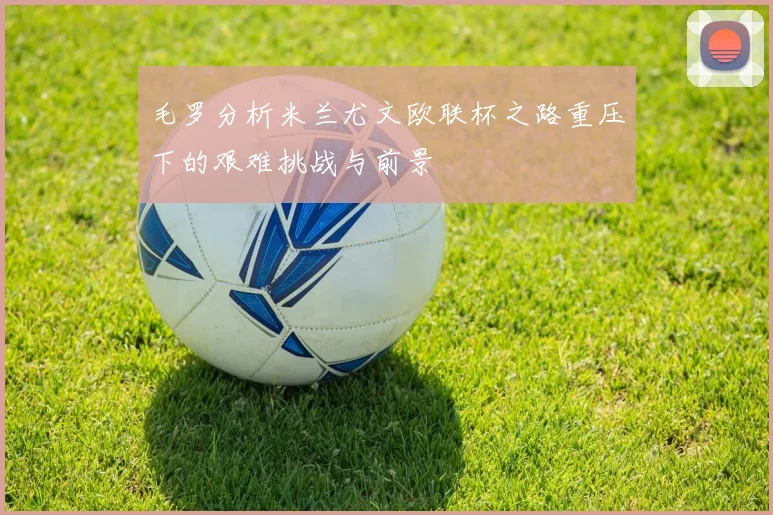 毛罗分析米兰尤文欧联杯之路重压下的艰难挑战与前景
