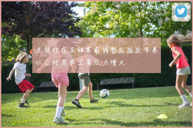 王楚钦在亚锦赛前调整发接发节奏以应对男单卫冕压力增大