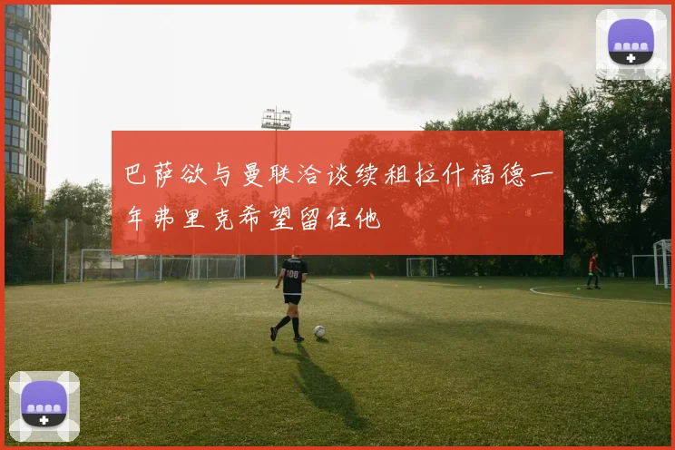 巴萨欲与曼联洽谈续租拉什福德一年弗里克希望留住他