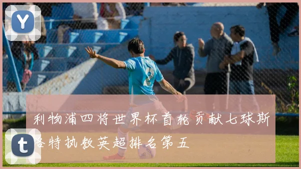 利物浦四将世界杯首轮贡献七球斯洛特执教英超排名第五