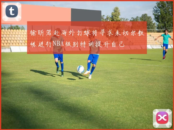 徐昕若赴海外打球将寻求米切尔教练进行NBA级别特训提升自己