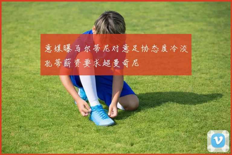 意媒曝马尔蒂尼对意足协态度冷淡孔蒂薪资要求超曼奇尼