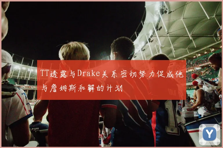TT透露与Drake关系密切努力促成他与詹姆斯和解的计划