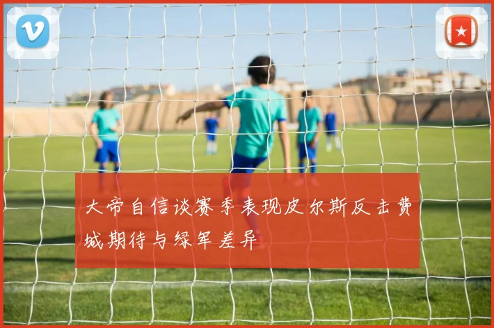 大帝自信谈赛季表现皮尔斯反击费城期待与绿军差异