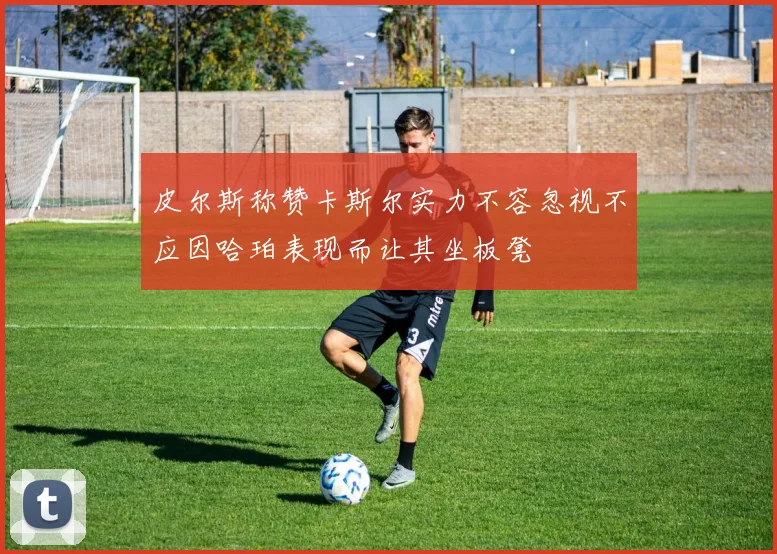皮尔斯称赞卡斯尔实力不容忽视不应因哈珀表现而让其坐板凳