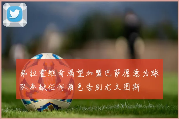 弗拉霍维奇渴望加盟巴萨愿意为球队奉献任何角色告别尤文图斯
