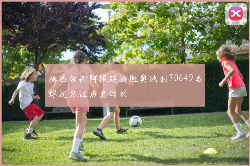 梅西领衔阿根廷战胜奥地利70649名球迷见证历史时刻