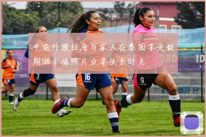 申花外援拉唐与家人在泰国享受假期晒幸福照片分享快乐时光