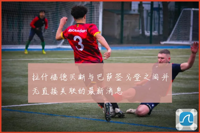拉什福德买断与巴萨签戈登之间并无直接关联的最新消息