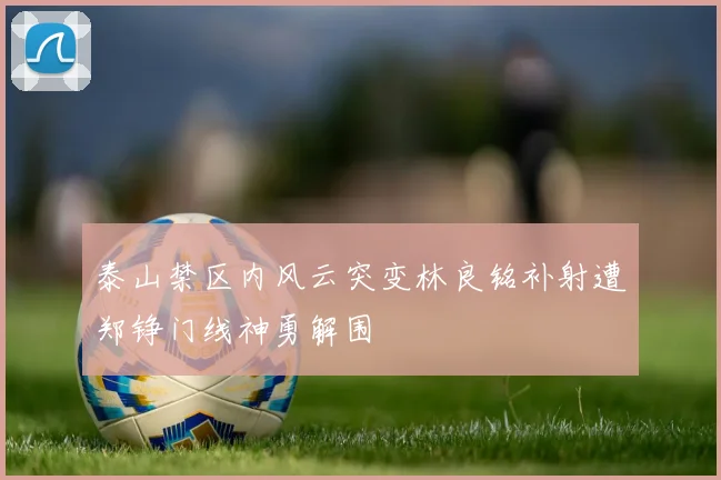泰山禁区内风云突变林良铭补射遭郑铮门线神勇解围