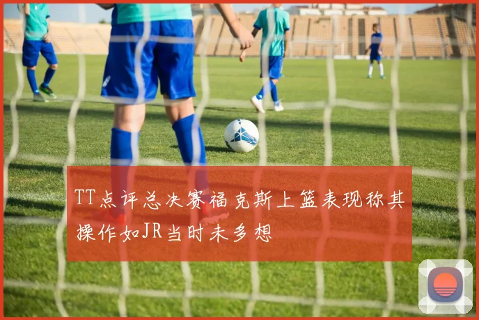 TT点评总决赛福克斯上篮表现称其操作如JR当时未多想
