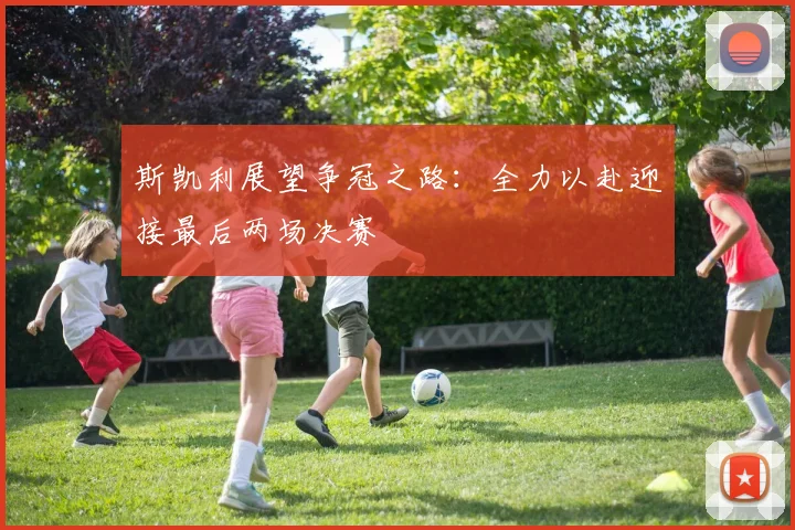 斯凯利展望争冠之路：全力以赴迎接最后两场决赛
