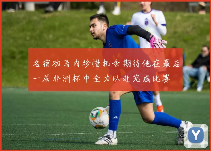 名宿劝马内珍惜机会期待他在最后一届非洲杯中全力以赴完成比赛