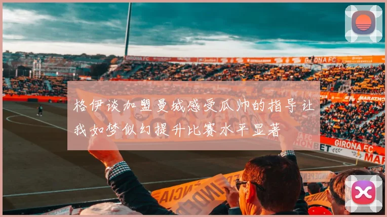 格伊谈加盟曼城感受瓜帅的指导让我如梦似幻提升比赛水平显著