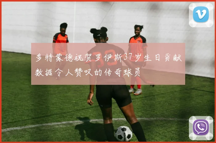 多特蒙德祝贺罗伊斯37岁生日贡献数据令人赞叹的传奇球员