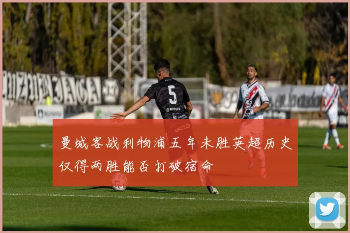 曼城客战利物浦五年未胜英超历史仅得两胜能否打破宿命