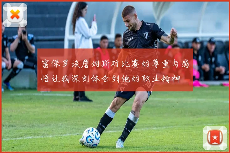 富保罗谈詹姆斯对比赛的尊重与感悟让我深刻体会到他的职业精神
