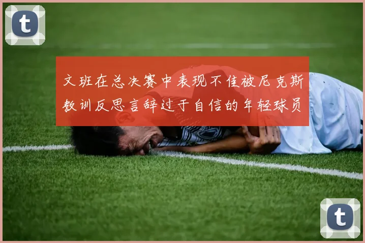 文班在总决赛中表现不佳被尼克斯教训反思言辞过于自信的年轻球员成长之路