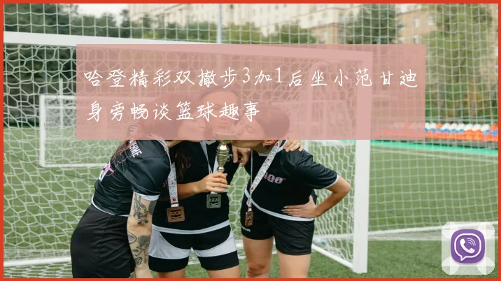 哈登精彩双撤步3加1后坐小范甘迪身旁畅谈篮球趣事