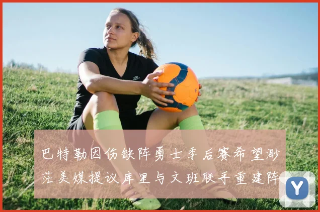 巴特勒因伤缺阵勇士季后赛希望渺茫美媒提议库里与文班联手重建阵容