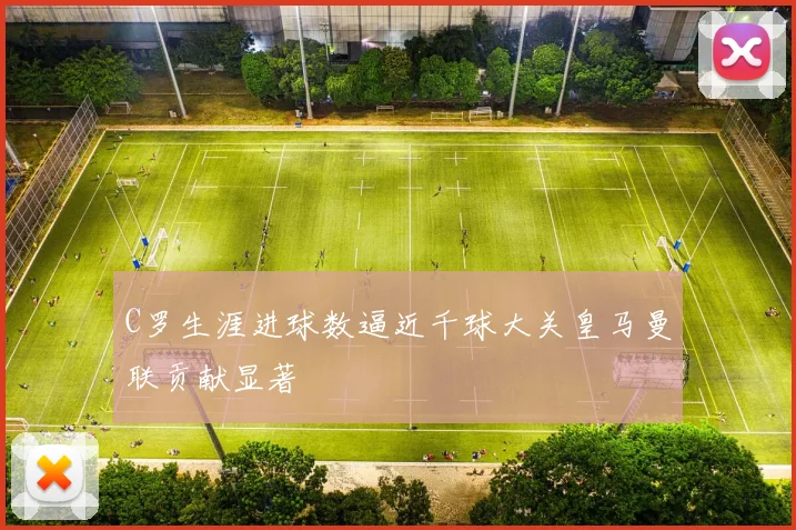 C罗生涯进球数逼近千球大关皇马曼联贡献显著