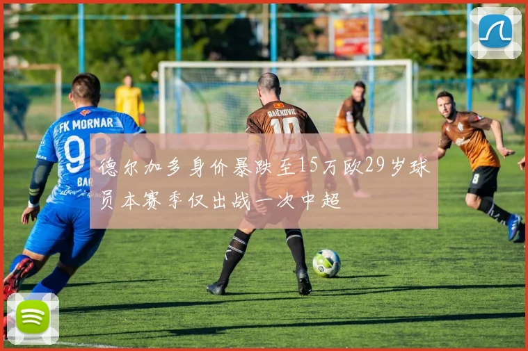 德尔加多身价暴跌至15万欧29岁球员本赛季仅出战一次中超